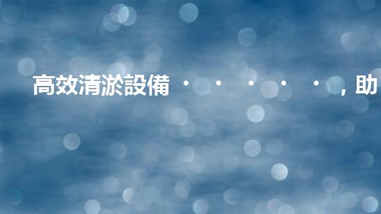 高效清淤設備，助力環(huán)保工程新篇章